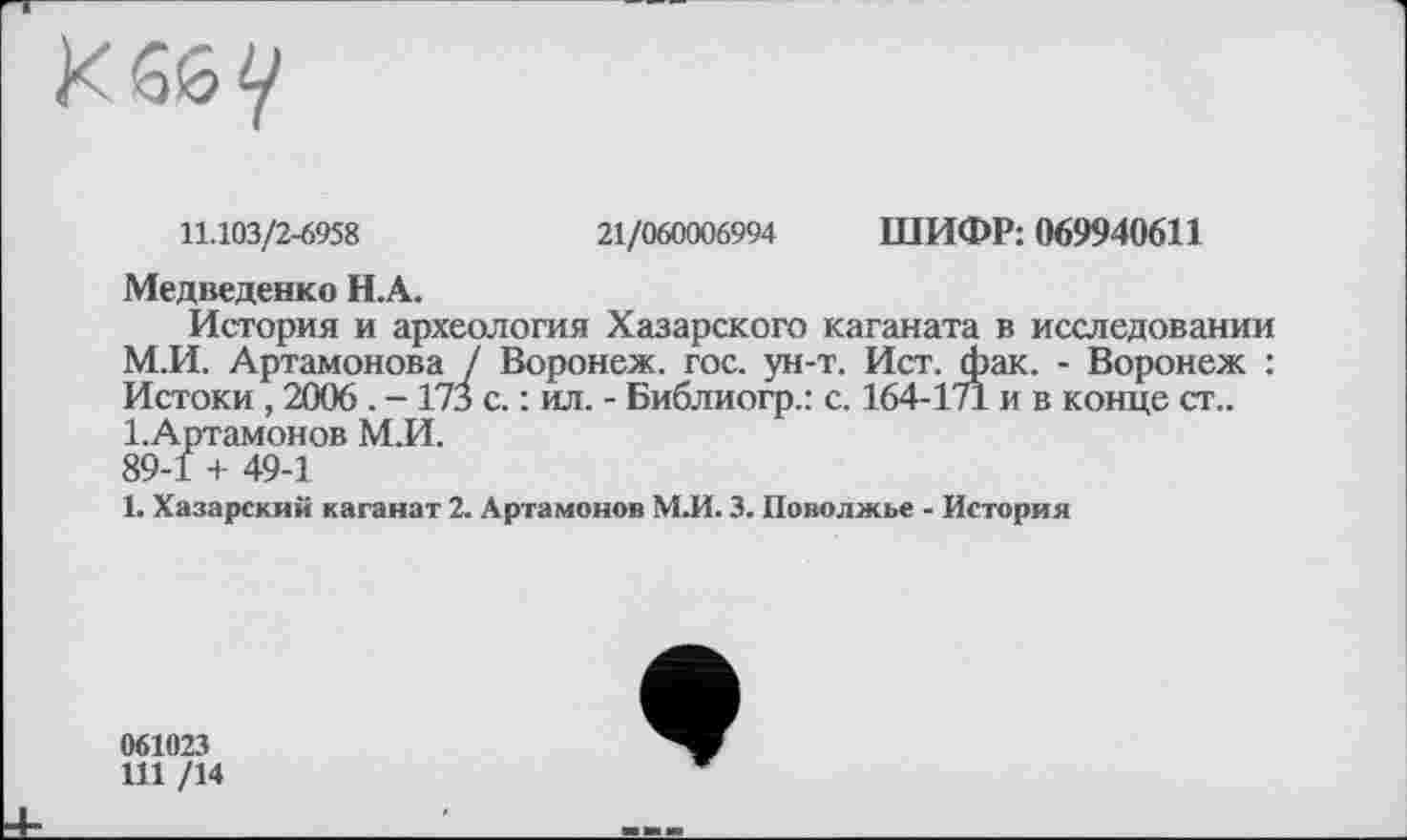 ﻿11.103/2-6958	21/060006994 ШИФР: 069940611
Медведенко Н.А.
История и археология Хазарского каганата в исследовании М.И. Артамонова / Воронеж, гос. ун-т. Ист. фак. - Воронеж : Истоки, 2006 . - 173 с. : ил. - Библиогр.: с. 164-171 и в конце ст.. І.Артамонов М.И. 89-1 + 49-1
1. Хазарский каганат 2. Артамонов М.И. 3. Поволжье - История
061023
111 /14